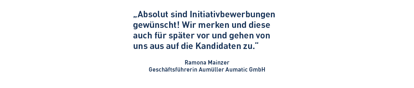 „Absolut sind Initiativbewerbungen gewünscht! Wir merken und diese auch für später vor und gehen von uns aus auf die Kandidaten zu.“ Ramona Mainzer Geschäftsführerin Aumüller Aumatic GmbH