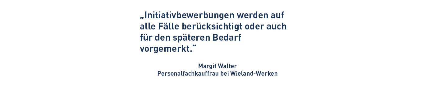 „Initiativbewerbungen werden auf alle Fälle berücksichtigt oder auch für den späteren Bedarf vorgemerkt.“ Margit Walter Personalfachkauffrau bei Wieland-Werken